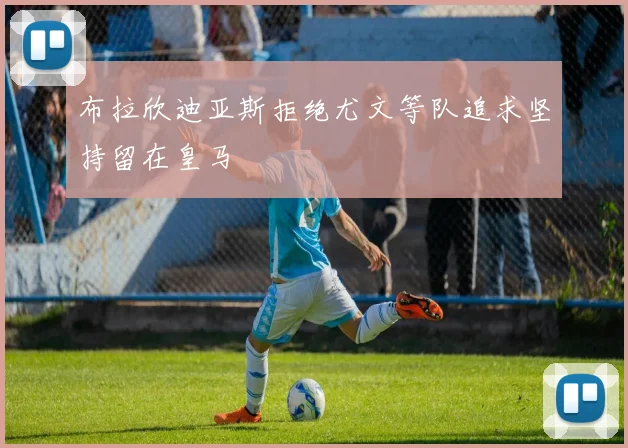 布拉欣迪亚斯拒绝尤文等队追求坚持留在皇马