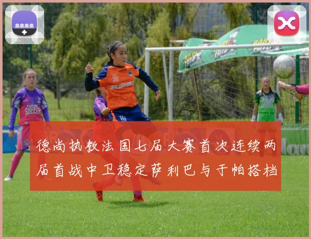 德尚执教法国七届大赛首次连续两届首战中卫稳定萨利巴与于帕搭档