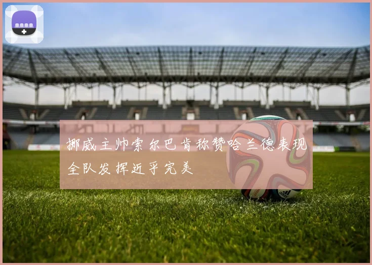 挪威主帅索尔巴肯称赞哈兰德表现全队发挥近乎完美