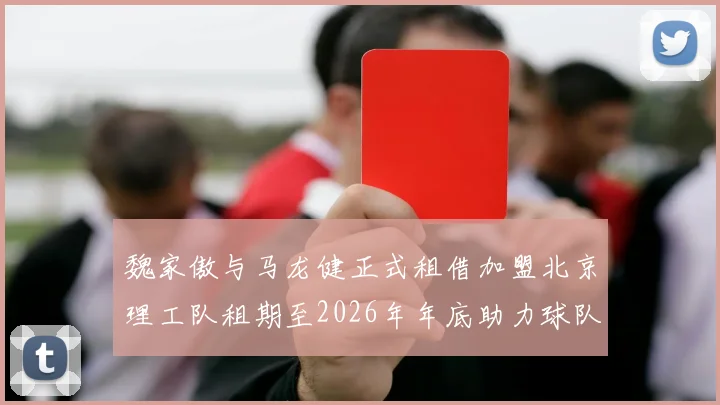魏家傲与马龙健正式租借加盟北京理工队租期至2026年年底助力球队发展