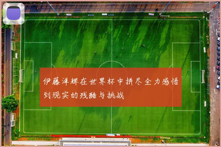 伊藤洋辉在世界杯中拼尽全力感悟到现实的残酷与挑战
