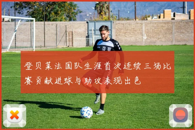 登贝莱法国队生涯首次连续三场比赛贡献进球与助攻表现出色