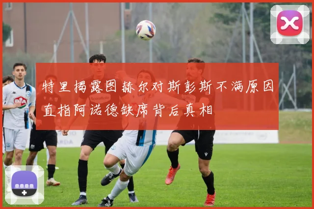 特里揭露图赫尔对斯彭斯不满原因直指阿诺德缺席背后真相