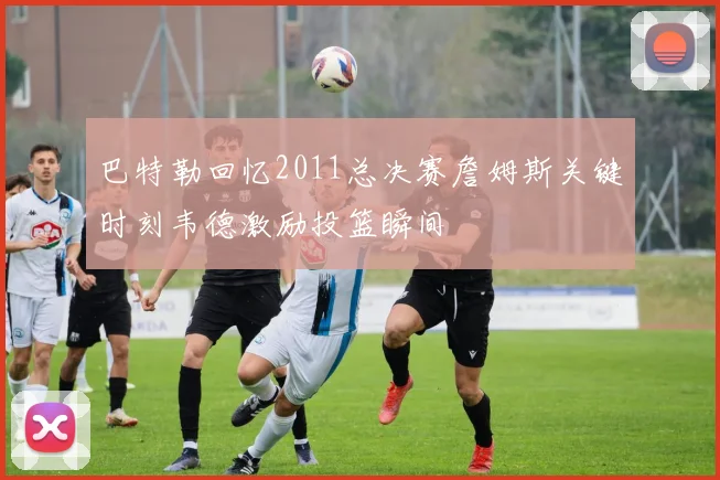 巴特勒回忆2011总决赛詹姆斯关键时刻韦德激励投篮瞬间