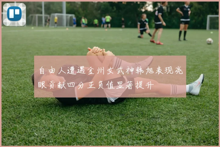 自由人遭遇金州女武神韩旭表现亮眼贡献四分正负值显著提升