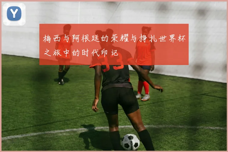 梅西与阿根廷的荣耀与挣扎世界杯之旅中的时代印记