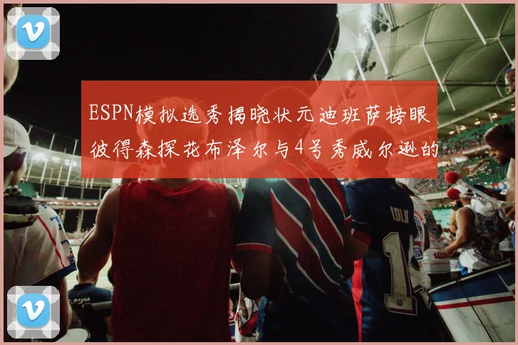 ESPN模拟选秀揭晓状元迪班萨榜眼彼得森探花布泽尔与4号秀威尔逊的精彩表现