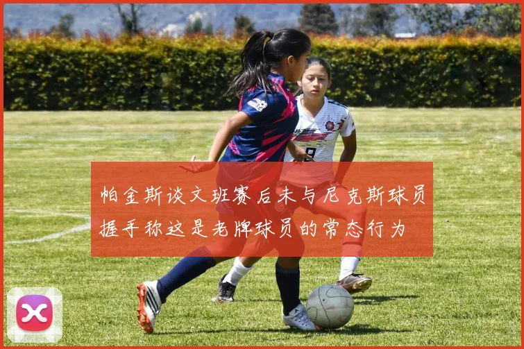 帕金斯谈文班赛后未与尼克斯球员握手称这是老牌球员的常态行为