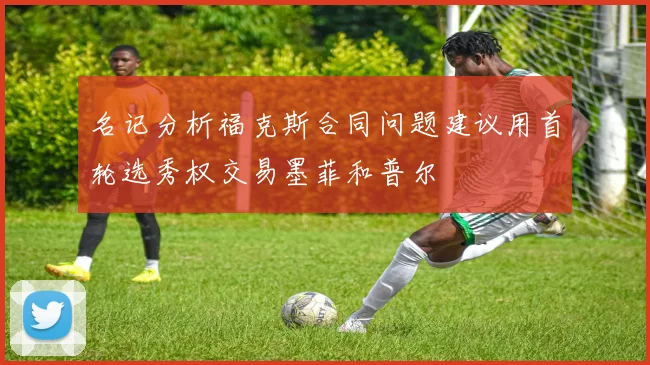 名记分析福克斯合同问题建议用首轮选秀权交易墨菲和普尔