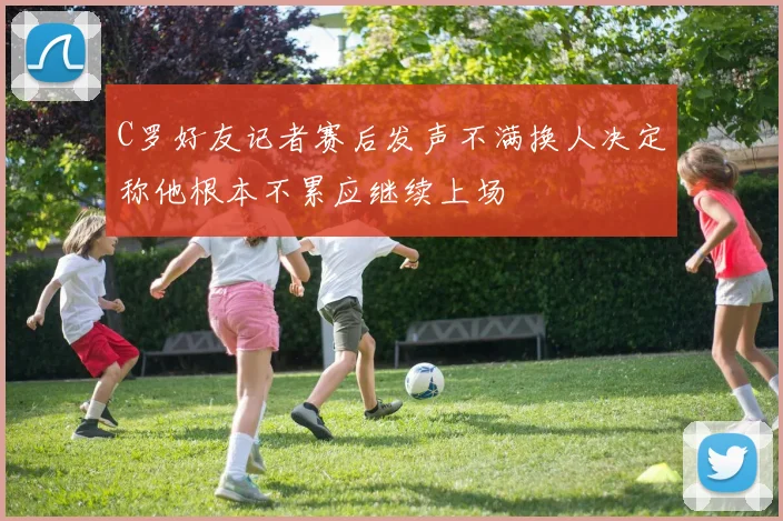 C罗好友记者赛后发声不满换人决定称他根本不累应继续上场