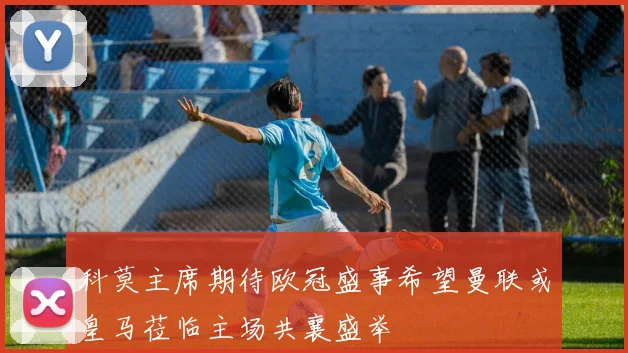 科莫主席期待欧冠盛事希望曼联或皇马莅临主场共襄盛举
