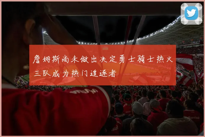 詹姆斯尚未做出决定勇士骑士热火三队成为热门追逐者