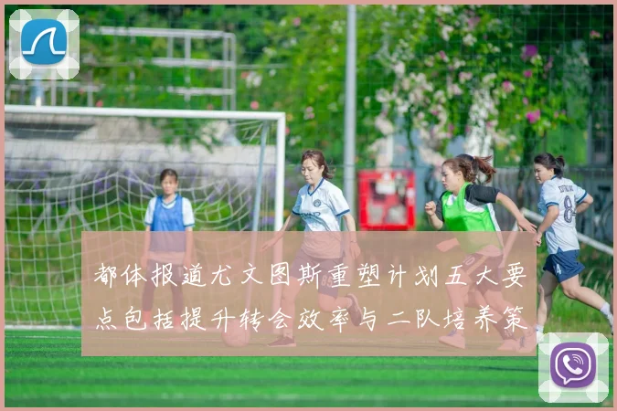 都体报道尤文图斯重塑计划五大要点包括提升转会效率与二队培养策略