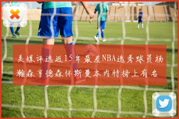 美媒评选近15年最差NBA选秀球员杨瀚森亨德森怀斯曼本内特榜上有名