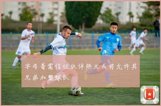 字母哥需信任伙伴热火或将允许其兄弟加盟球队
